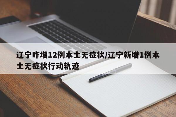 辽宁昨增12例本土无症状/辽宁新增1例本土无症状行动轨迹
