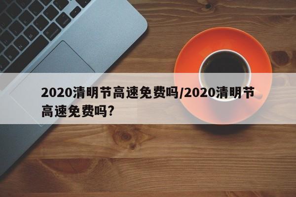 2020清明节高速免费吗/2020清明节高速免费吗?