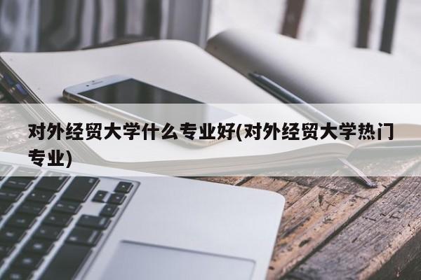 对外经贸大学什么专业好(对外经贸大学热门专业)