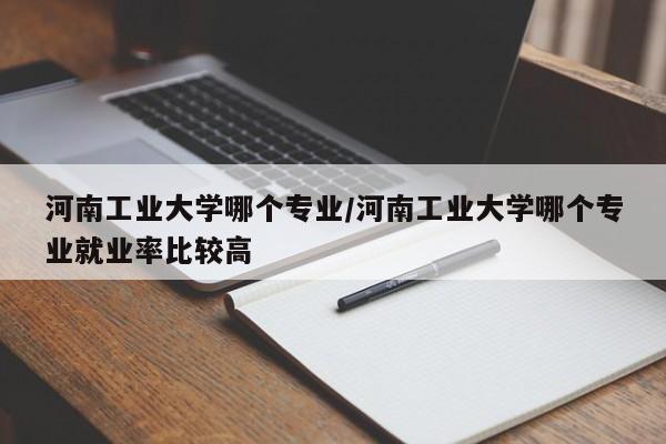 河南工业大学哪个专业/河南工业大学哪个专业就业率比较高