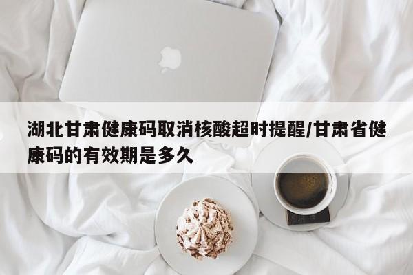 湖北甘肃健康码取消核酸超时提醒/甘肃省健康码的有效期是多久