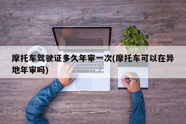 摩托车驾驶证多久年审一次(摩托车可以在异地年审吗)