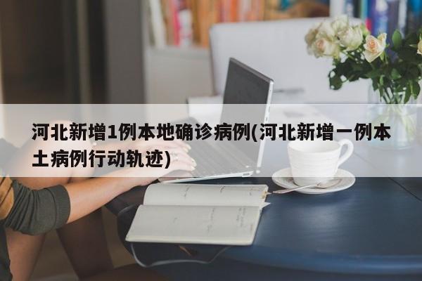 河北新增1例本地确诊病例(河北新增一例本土病例行动轨迹)