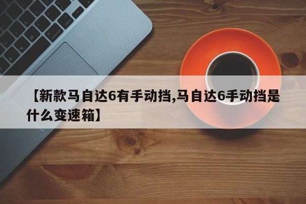 【新款马自达6有手动挡,马自达6手动挡是什么变速箱】