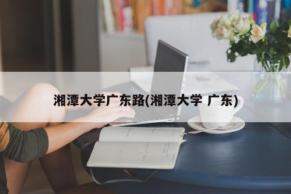 湘潭大学广东路(湘潭大学 广东)