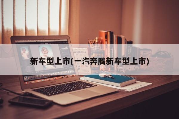 新车型上市(一汽奔腾新车型上市)
