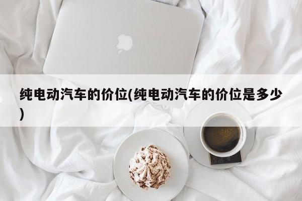 纯电动汽车的价位(纯电动汽车的价位是多少)