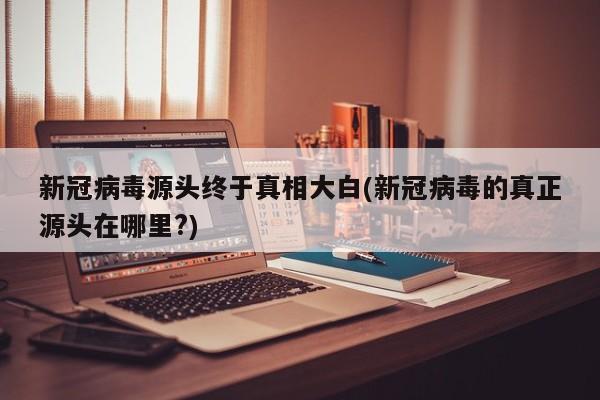 新冠病毒源头终于真相大白(新冠病毒的真正源头在哪里?)