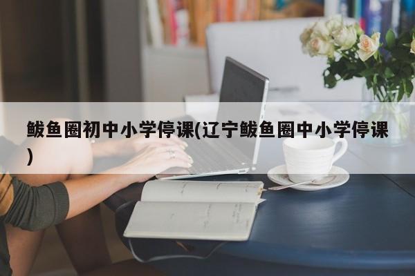 鲅鱼圈初中小学停课(辽宁鲅鱼圈中小学停课)