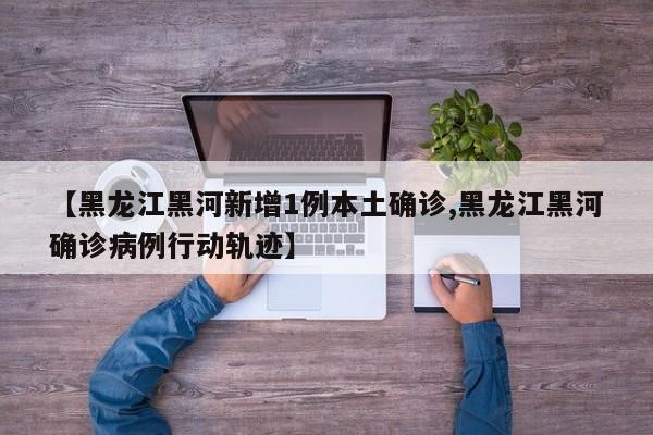 【黑龙江黑河新增1例本土确诊,黑龙江黑河确诊病例行动轨迹】