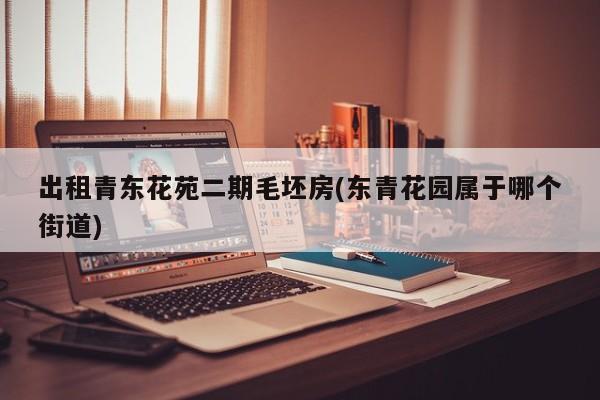 出租青东花苑二期毛坯房(东青花园属于哪个街道)