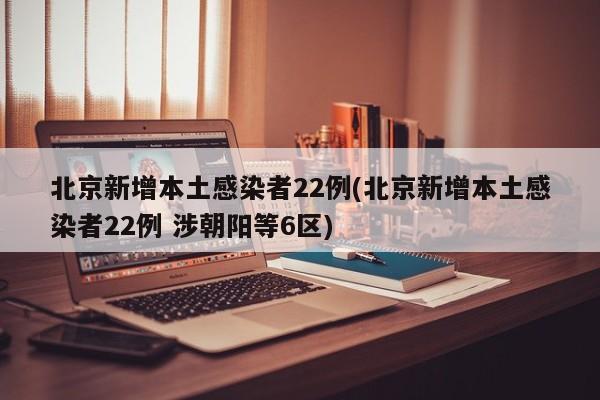 北京新增本土感染者22例(北京新增本土感染者22例 涉朝阳等6区)