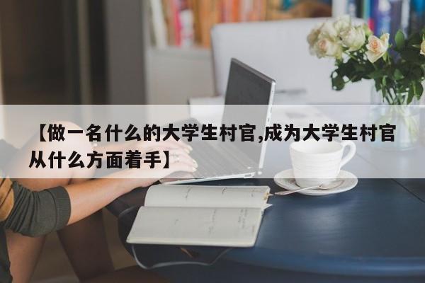 【做一名什么的大学生村官,成为大学生村官从什么方面着手】