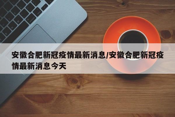 安徽合肥新冠疫情最新消息/安徽合肥新冠疫情最新消息今天