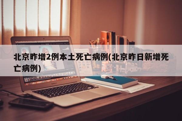 北京昨增2例本土死亡病例(北京昨日新增死亡病例)