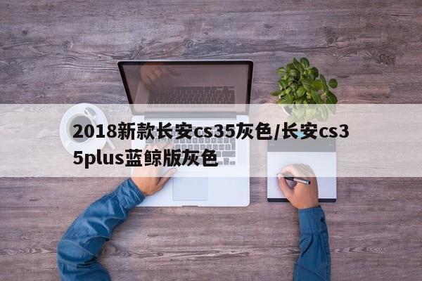 2018新款长安cs35灰色/长安cs35plus蓝鲸版灰色