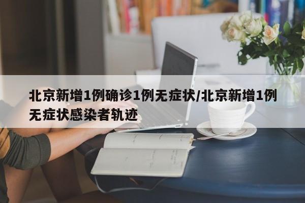 北京新增1例确诊1例无症状/北京新增1例无症状感染者轨迹