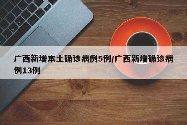 广西新增本土确诊病例5例/广西新增确诊病例13例