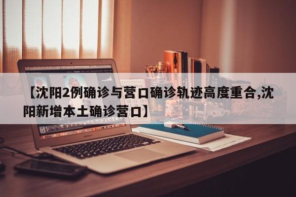【沈阳2例确诊与营口确诊轨迹高度重合,沈阳新增本土确诊营口】