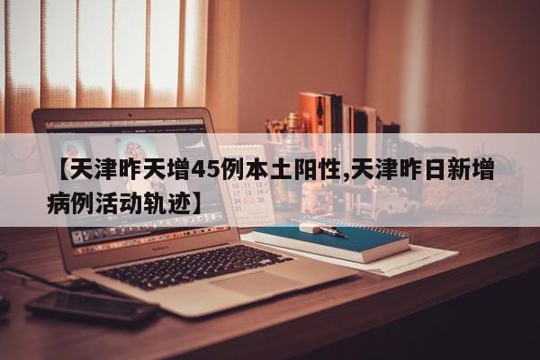 【天津昨天增45例本土阳性,天津昨日新增病例活动轨迹】