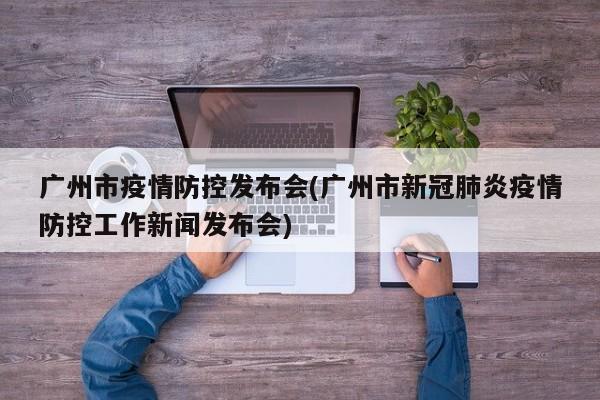 广州市疫情防控发布会(广州市新冠肺炎疫情防控工作新闻发布会)