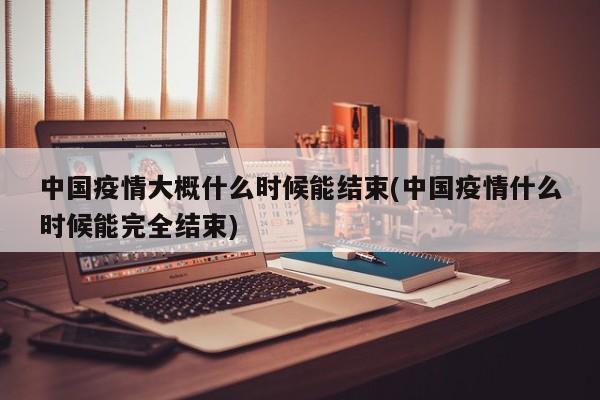中国疫情大概什么时候能结束(中国疫情什么时候能完全结束)