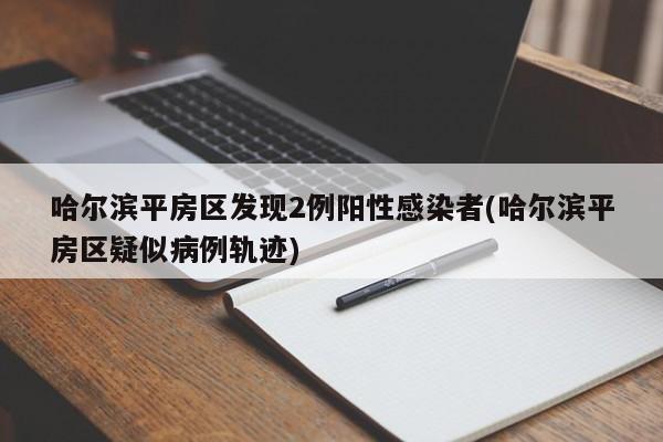 哈尔滨平房区发现2例阳性感染者(哈尔滨平房区疑似病例轨迹)
