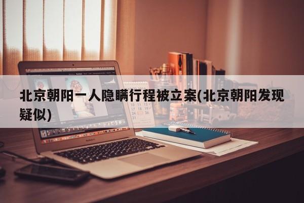 北京朝阳一人隐瞒行程被立案(北京朝阳发现疑似)