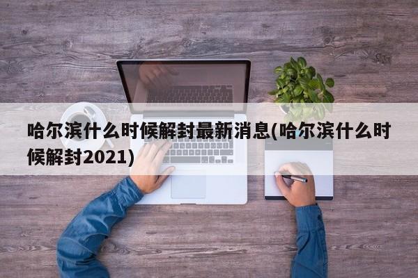 哈尔滨什么时候解封最新消息(哈尔滨什么时候解封2021)