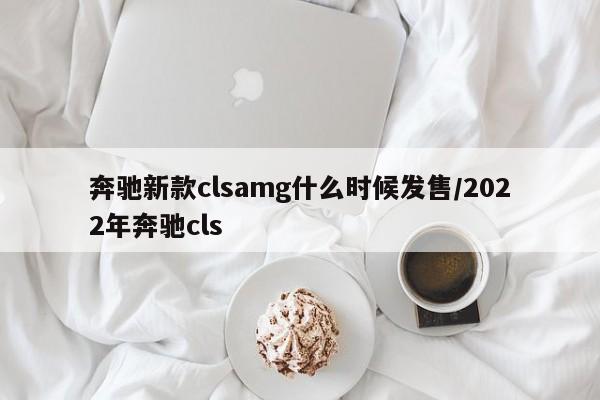 奔驰新款clsamg什么时候发售/2022年奔驰cls