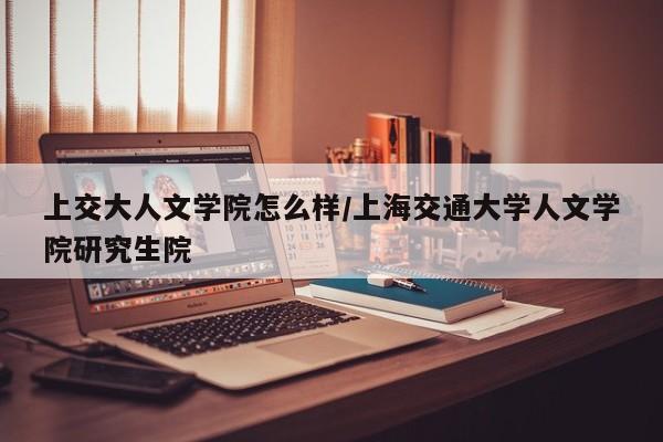 上交大人文学院怎么样/上海交通大学人文学院研究生院