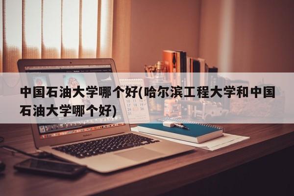 中国石油大学哪个好(哈尔滨工程大学和中国石油大学哪个好)