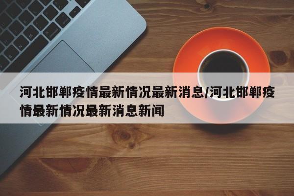 河北邯郸疫情最新情况最新消息/河北邯郸疫情最新情况最新消息新闻