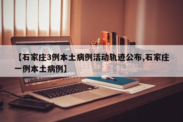 【石家庄3例本土病例活动轨迹公布,石家庄一例本土病例】