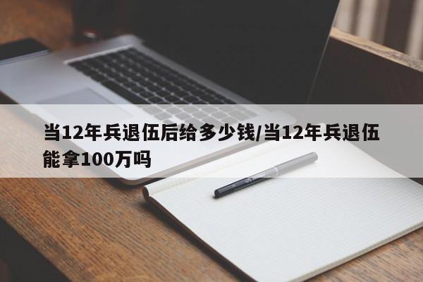 当12年兵退伍后给多少钱/当12年兵退伍能拿100万吗