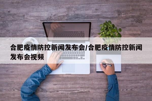 合肥疫情防控新闻发布会/合肥疫情防控新闻发布会视频