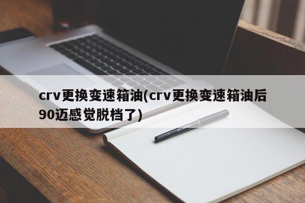 crv更换变速箱油(crv更换变速箱油后90迈感觉脱档了)
