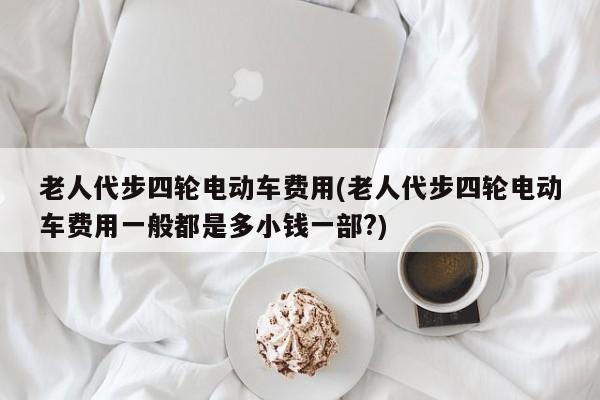 老人代步四轮电动车费用(老人代步四轮电动车费用一般都是多小钱一部?)