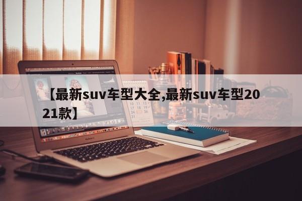 【最新suv车型大全,最新suv车型2021款】