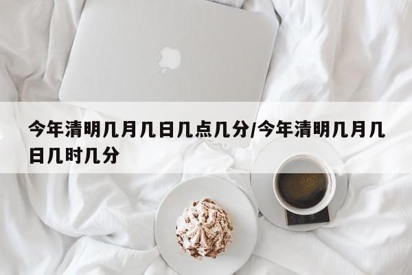 今年清明几月几日几点几分/今年清明几月几日几时几分