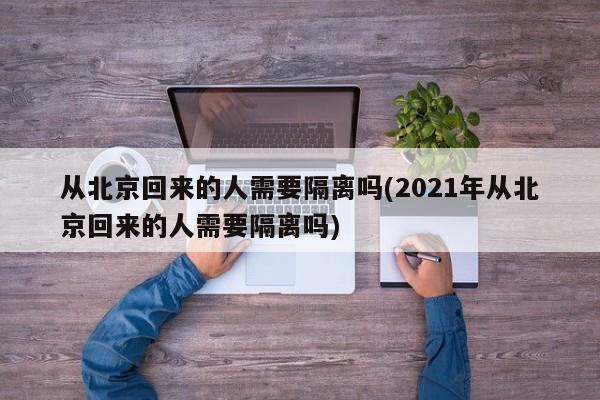 从北京回来的人需要隔离吗(2021年从北京回来的人需要隔离吗)