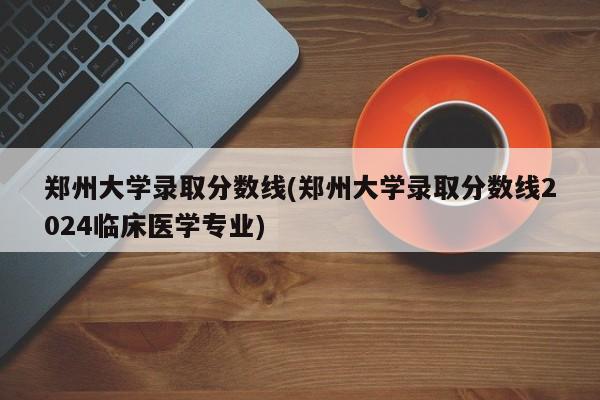 郑州大学录取分数线(郑州大学录取分数线2024临床医学专业)