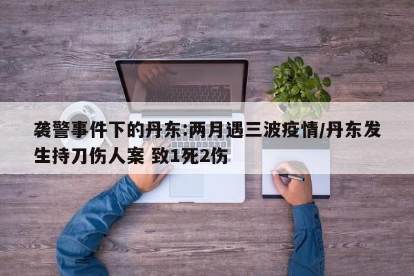 袭警事件下的丹东:两月遇三波疫情/丹东发生持刀伤人案 致1死2伤