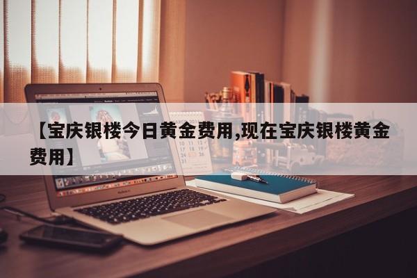 【宝庆银楼今日黄金费用,现在宝庆银楼黄金费用】