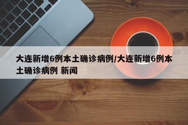 大连新增6例本土确诊病例/大连新增6例本土确诊病例 新闻