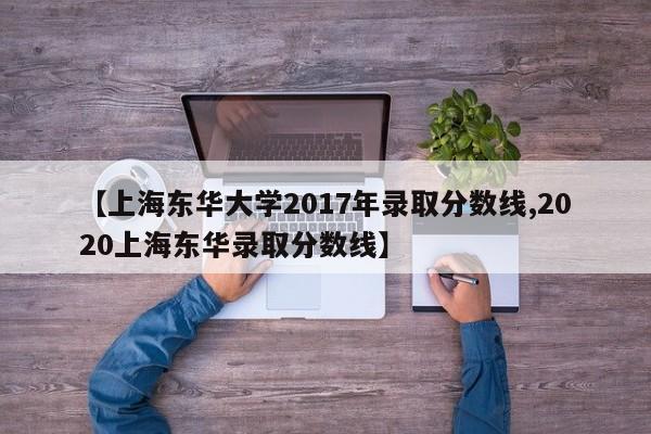 【上海东华大学2017年录取分数线,2020上海东华录取分数线】