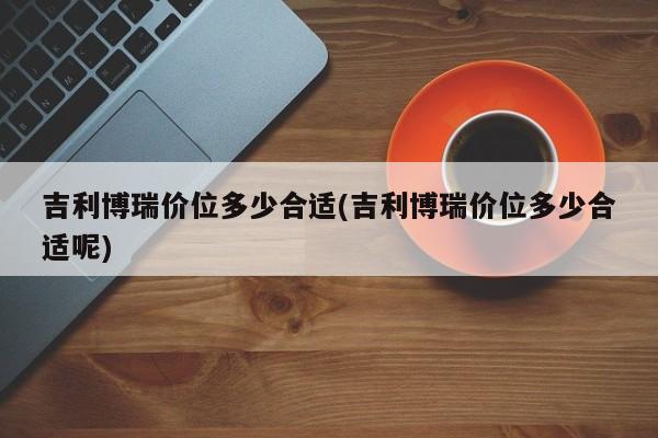 吉利博瑞价位多少合适(吉利博瑞价位多少合适呢)