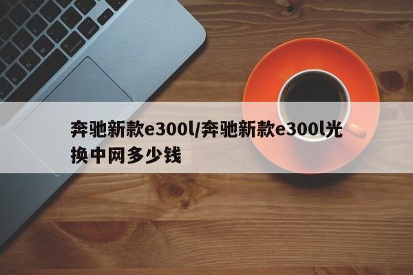 奔驰新款e300l/奔驰新款e300l光换中网多少钱