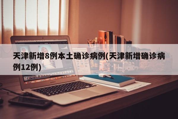 天津新增8例本土确诊病例(天津新增确诊病例12例)