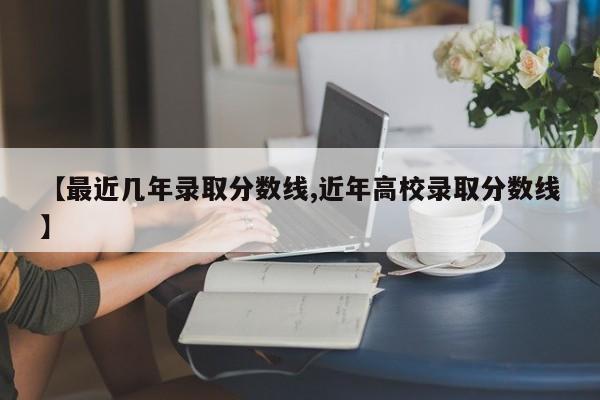 【最近几年录取分数线,近年高校录取分数线】